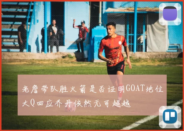 老詹带队胜火箭是否证明GOAT地位大Q回应乔丹依然无可超越