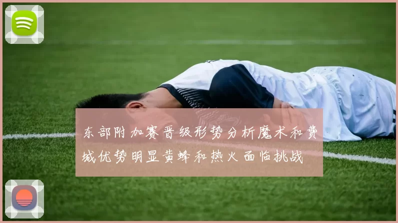 东部附加赛晋级形势分析魔术和费城优势明显黄蜂和热火面临挑战