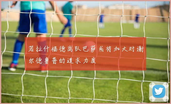 若拉什福德离队巴萨或将加大对谢尔德鲁普的追求力度