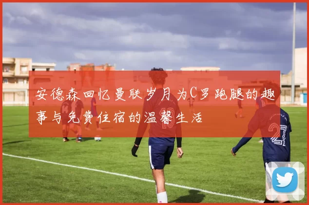 安德森回忆曼联岁月为C罗跑腿的趣事与免费住宿的温馨生活