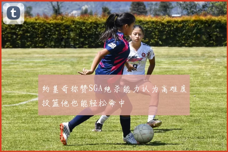 约基奇称赞SGA绝杀能力认为高难度投篮他也能轻松命中