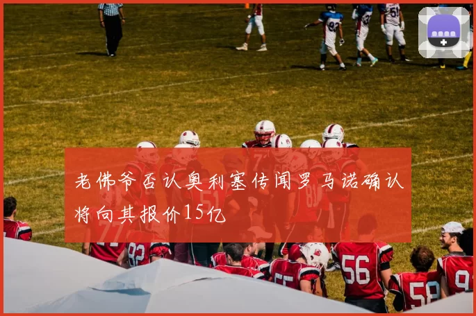 老佛爷否认奥利塞传闻罗马诺确认将向其报价15亿