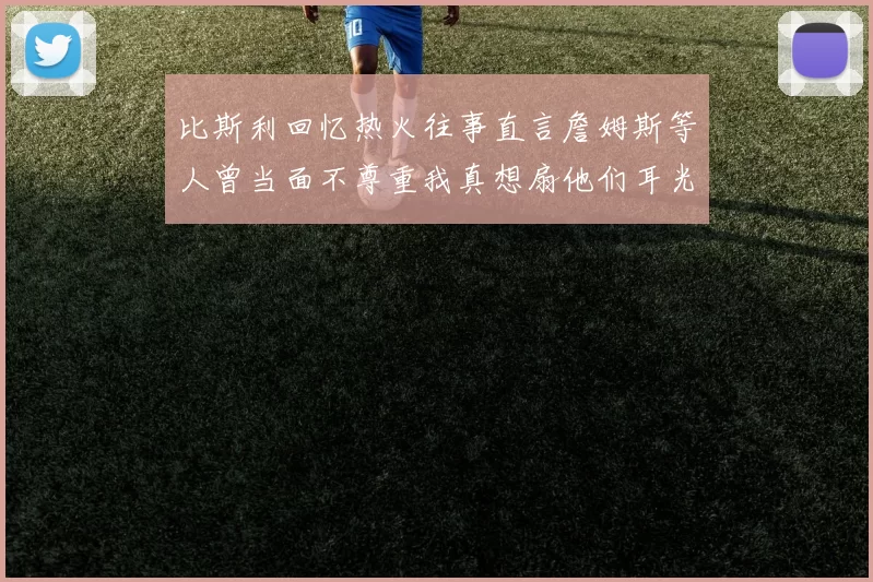 比斯利回忆热火往事直言詹姆斯等人曾当面不尊重我真想扇他们耳光