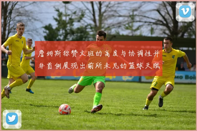 詹姆斯称赞文班的高度与协调性并非首例展现出前所未见的篮球天赋