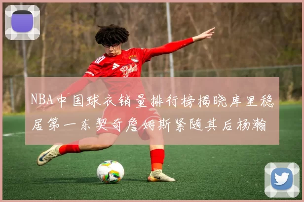 NBA中国球衣销量排行榜揭晓库里稳居第一东契奇詹姆斯紧随其后杨瀚森位列第五