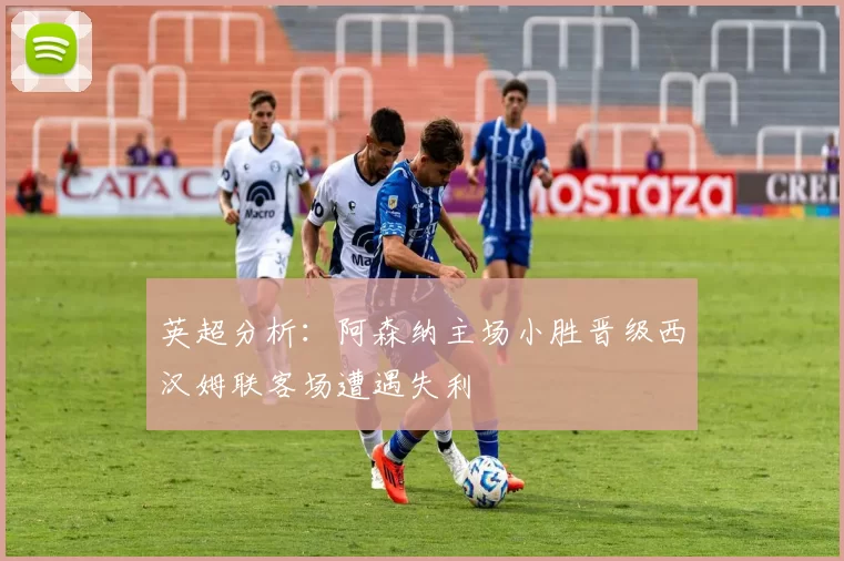 英超分析：阿森纳主场小胜晋级西汉姆联客场遭遇失利