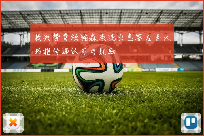裁判赞赏杨瀚森表现出色赛后竖大拇指传递认可与鼓励