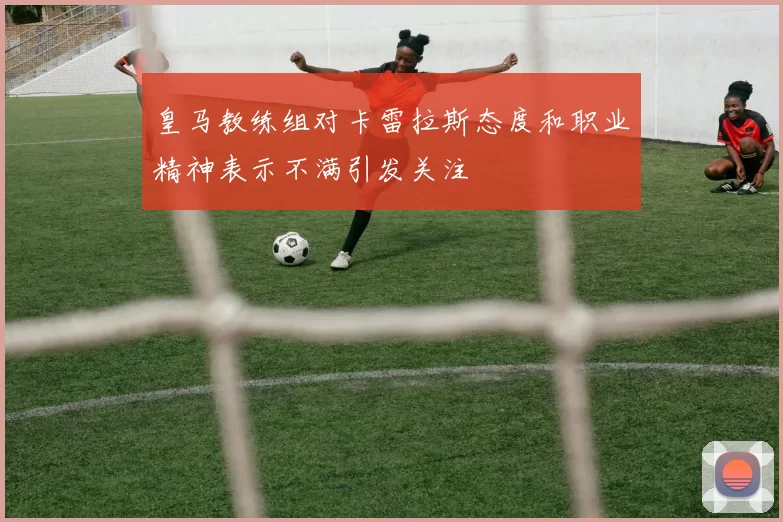 皇马教练组对卡雷拉斯态度和职业精神表示不满引发关注
