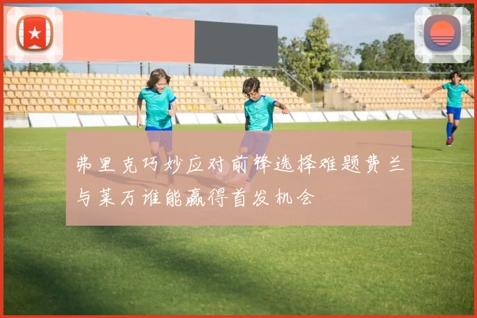 弗里克巧妙应对前锋选择难题费兰与莱万谁能赢得首发机会