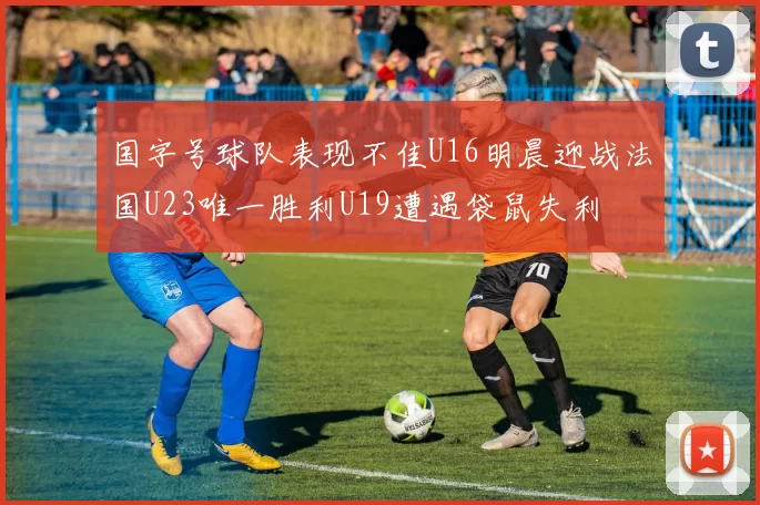 国字号球队表现不佳U16明晨迎战法国U23唯一胜利U19遭遇袋鼠失利